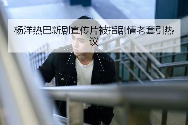 杨洋热巴新剧宣传片被指剧情老套引热议